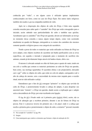 A descendência do Òrìsà e sua sobrevivência na Iniciação no Batuque do RS
Rudinei Borba & Erick Wolff
14
conhecida por “vulto”, e em alguns casos é utilizado apenas implementos
confeccionados em ferro, como no caso do Òrìsà Ògún. Em outros lados religiosos
também são usados o ota na companhia também do vulto.
Após ter a disposição dos objetos de culto do Òrìsà, é feito uma segunda
consulta oracular para saber qual o “caminho” dos Òrìsà que serão consagrados para o
iniciado, assim sabendo suas particularidades de culto e também suas quizilas.
Acreditamos que os caminhos11
dos Òrìsà em questão, devem ser informados ao noviço
no momento dessa consulta e nunca algum tempo depois, como vem ocorrendo
atualmente no quadro do Batuque, entregando-se os nomes dos caminhos dos mesmos
somente quando o religioso passa a sua categoria de sacerdócio.
Tendo a posse de todos os materiais que serão utilizados na feitura do Òrìsà no
novo adepto, estes objetos recebem do sacerdote um banho purificatório com as ervas
específicas, em seguida o iniciado é preparado para o momento do sacrifício dos
animais, estando já devidamente limpo através de banhos rituais, ebós e etc.
O mesmo é colocado sentado no chão de frente para o quarto de santo, tendo em
seu colo a vasilha que contem os materiais pertinentes ao culto do Òrìsà em questão,
bem como, sua moringa (quartinha). O sacerdote efetua o ato propiciatório, deixando
cair o èjè12
sobre os objetos de culto, que estão no colo do adepto, carregando-o até o
alto da cabeça do mesmo, sem a necessidade da mesma estar raspada para a ocasião
ritual, nem ter sido utilizado o adósù.
Entendemos que o fato do èjè consagrar “primeiro” os objetos que servirão de
culto do Òrìsà, e posteriormente levados à cabeça do adepto, é para despertar seu
ancestral mais “remoto”, o Òrìsà em questão, dando assim a explicação que o adepto
seria a descendência do Òrìsà, por estar recebendo esta ligação.
O àse do èjè é fixado onde cai à primeira gota (òsòòrò èkíní), assim, são os
objetos de adoração que a recebem primeiro, durante o ato de feitura do Òrìsà na
pessoa. Este é o processo inverso do primeiro ato, o do eborí, onde é a cabeça que
recebe a primeira gota e posteriormente o objeto de culto, a cremeira13
pessoal, trazendo
11. Ver exemplo de “caminhos” na (pg. 09).
12. Sangue.
13. Uma manteigueira que contém os elementos que formam o objeto de adoração de Orí.
 