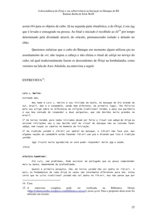 A descendência do Òrìsà e sua sobrevivência na Iniciação no Batuque do RS
Rudinei Borba & Erick Wolff
15
assim Orí para os objetos de culto. Já na segunda parte ritualística, a do Òrìsà, é seu àse
que é levado e consagrado na pessoa. Ao final o iniciado é recolhido ao ilé14
por tempo
determinado pela divindade através do oráculo, permanecendo isolado e deitado no
chão.
Queremos enfatizar que o culto do Batuque em momento algum utilizou ota no
assentamento de orí, não raspou a cabeça e não efetua o ritual de adósù no noviço do
culto, tal qual tradicionalmente fazem os descendentes de Òrìsà na Iorubalandia, como
veremos na fala do Awo Aikulola, na entrevista a seguir:
ENTREVISTA15
:
O O BO O BO O BO O B GGGG
4 N
B # O O B %5 , Q > (
? Q C" # J 3 # 3 4 *
3 " 2 &3, )
3 " 1
Q
K_ 4 2 &3, &
5 X C 3 "
& 3 "
+_ C " 6 &3, : # % . X C Q : # % . "
3 # " # . # "
6 &3,
P W T ) W B 1
: W
0 T N * G0 T N * G0 T N * G0 T N * G
% , O 3 7 )
- " 6 &3, " # . 4
" 4
6 &3, " # . "
14. Casa.
15. A entrevista completa pode ser verificada na Biblioteca Orixás
<http://culturayoruba.wordpress.com/biblioteca-orixas/> pasta geral. Para o propósito deste texto foi
utilizado um resumo.
 
