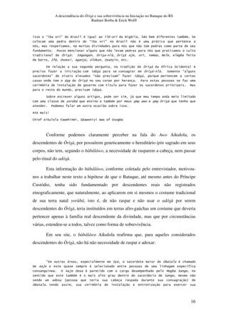A descendência do Òrìsà e sua sobrevivência na Iniciação no Batuque do RS
Rudinei Borba & Erick Wolff
16
E 3 .F Q # # . C # ?" 3 3# ?
E 3 .F Q " # ,
@, "
7 "
G 4# 1 1 $ . 2 B # 3
3 : , % $1 % 0 % 6
4 " " Z % #
" & ? E
F . E " F &
* 7
[ " . B
&
? 3 $,
6 &3, 3# N *
7 " 3
# W
J* 0 T N * (3 N 6 N % 3
Conforme podemos claramente perceber na fala do Awo Aikulola, os
descendentes de Òrìsà, por possuírem geneticamente o hereditário ìpìn sagrado em seus
corpos, não tem, segundo o bàbáláwo, a necessidade de rasparem a cabeça, nem passar
pelo ritual do adósù.
Esta informação do bàbáláwo, conforme coletada pelo entrevistador, motivou-
nos a trabalhar neste texto a hipótese de que o Batuque, até mesmo antes do Príncipe
Custódio, tenha sido fundamentado por descendentes reais não registrados
etnograficamente, que naturalmente, ao aplicarem em si mesmos o costume tradicional
de sua terra natal yorùbá, isto é, de não raspar e não usar o adósù por serem
descendentes do Òrìsà, teria instituídos em terras afro-gaúchas um costume que deveria
pertencer apenas à família real descendente da divindade, mas que por circunstâncias
várias, estendeu-se a todos, talvez como forma de sobrevivência.
Em seu site, o bàbáláwo Aikulola reafirma que, para aqueles considerados
descendentes do Òrìsà, não há não necessidade de raspar e adoxar:
E4 , %6 %3 # *
$ # * .
. % $ % # * B 3 ?
3# # ? "
R 3 " S
%3 [ " " 5
 