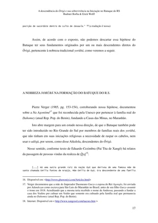 A descendência do Òrìsà e sua sobrevivência na Iniciação no Batuque do RS
Rudinei Borba & Erick Wolff
17
" % F K^ (a tradução é nossa)
Assim, de acordo com o exposto, não podemos descartar essa hipótese do
Batuque ter seus fundamentos originados por um ou mais descendentes diretos do
Òrìsà, pertencente à nobreza tradicional yorùbá, como veremos a seguir.
A NOBREZA YORÙBÁ NA FORMAÇÃO DO BATUQUE DO R.S.
Pierre Verger (1985, pg. 153-154), corroborando nossa hipótese, documentou
sobre a Na Agontimé17
que foi reconhecida pela Unesco por pertencer à família real do
Dahomey (atual Rep. Pop. do Benin), fundando a Casas das Minas, no Maranhão.
Isto abre margem para um estudo nessa direção, de que o Batuque também pode
ter sido introduzido no Rio Grande do Sul por membros de famílias reais dos yorùbá,
que não tinham em suas iniciações religiosas a necessidade de raspar os cabelos, nem
usar o adósù, por serem, como disse Aikulola, descendentes do Òrìsà.
Nesse sentido, conforme texto de Eduardo Cezimbra (Pai Tita de Xangô) há relatos
da passagem de pessoas vindas da realeza de Òyó18
:
@, " %6 "
* 4 . 1$ B" 4 . %6, 4 .
16. Disponível em: <http://www.gbawoniyi.com/Articles.html>
17. Verger documentou que a mãe do Imperador Daomeano Guezo e esposa do Rei Agonglo, foi enviada
por Adandozan como escrava para São Luis do Maranhão no Brasil, antes de seu filho Guezo assumir
o trono em 1818. Acreditando que a mesma teria recebido o nome de Andressa, passando a fundar a
casa dos Vodúns por cultuar um Vodún que somente era cultuado pela família real que permanecia
ainda no Dahomey (atual Rep. Pop. do Benin).
18. Internet. Disponível em < http://www.xangosol.com/nacoes.htm >
 