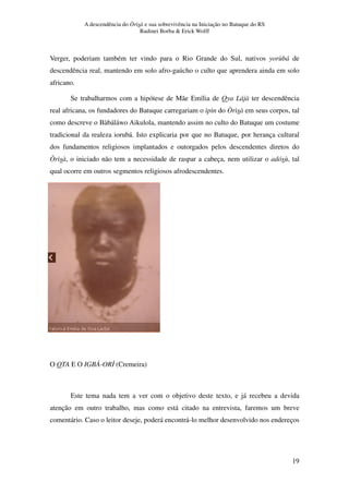 A descendência do Òrìsà e sua sobrevivência na Iniciação no Batuque do RS
Rudinei Borba & Erick Wolff
19
Verger, poderiam também ter vindo para o Rio Grande do Sul, nativos yorùbá de
descendência real, mantendo em solo afro-gaúcho o culto que aprendera ainda em solo
africano.
Se trabalharmos com a hipótese de Mãe Emília de Oya Lájà ter descendência
real africana, os fundadores do Batuque carregariam o ìpìn do Òrìsà em seus corpos, tal
como descreve o Bàbáláwo Aikulola, mantendo assim no culto do Batuque um costume
tradicional da realeza iorubá. Isto explicaria por que no Batuque, por herança cultural
dos fundamentos religiosos implantados e outorgados pelos descendentes diretos do
Òrìsà, o iniciado não tem a necessidade de raspar a cabeça, nem utilizar o adósù, tal
qual ocorre em outros segmentos religiosos afrodescendentes.
O OTA E O IGBÁ-ORÍ (Cremeira)
Este tema nada tem a ver com o objetivo deste texto, e já recebeu a devida
atenção em outro trabalho, mas como está citado na entrevista, faremos um breve
comentário. Caso o leitor deseje, poderá encontrá-lo melhor desenvolvido nos endereços
 