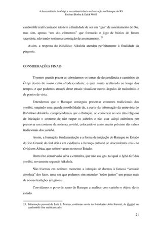 A descendência do Òrìsà e sua sobrevivência na Iniciação no Batuque do RS
Rudinei Borba & Erick Wolff
21
candomblé reafricanizado não tem a finalidade de ser um “ota” de assentamento de Orí,
mas sim, apenas “um dos elementos” que formarão o jogo de búzios do futuro
sacerdote, não tendo nenhuma conotação de assentamento. 23
Assim, a resposta do bàbáláwo Aikulola atendeu perfeitamente à finalidade da
pergunta.
CONSIDERAÇÕES FINAIS
Tivemos grande prazer ao abordarmos os temas de descendência e caminhos de
Òrìsà dentro do nosso culto afrodescendente, o qual muito aculturado ao longo dos
tempos, e que podemos através deste ensaio visualizar outros ângulos de raciocínios e
de pontos de vista.
Entendemos que o Batuque conseguiu preservar costumes tradicionais dos
yorùbá, surgindo uma grande possibilidade de, a partir da informação da entrevista do
Bàbáláwo Aikulola, compreendemos que o Batuque, ao conservar no seu rito religioso
de iniciação o costume de não raspar os cabelos e não usar adosù culminou por
preservar um costume da nobreza yorùbá, colocando-o assim muito próximo das raízes
tradicionais dos yorùbá.
Assim, a formação, fundamentação e a forma de iniciação do Batuque no Estado
do Rio Grande do Sul deixa em evidência a herança cultural de descendentes reais do
Òrìsà em África, que sobreviveram no nosso Estado.
Outro rito conservado seria a cremeira, que não usa ota, tal qual o Igbá-Orí dos
yorùbá, novamente segundo Aikulola.
Não tivemos em nenhum momento a intenção de darmos à famosa “verdade
absoluta” dos fatos, uma vez que podemos sim entender “todos juntos” um pouco mais
de nossas tradições religiosas.
Convidamos o povo de santo do Batuque a analisar com carinho o objeto deste
estudo.
23. Informação pessoal de Luiz L. Marins, conforme ouviu do Babalorixá Aulo Barretti, de Òsóòsí, no
candomblé kêtu reafricanizado.
 