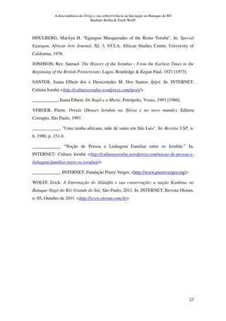 A descendência do Òrìsà e sua sobrevivência na Iniciação no Batuque do RS
Rudinei Borba  Erick Wolff
23
HOULBERG, Marilyn H. “Egungun Masquerades of the Remo Yoruba”. In: Special
Egungun, African Arts Journal, XI, 3, UCLA, African Studies Center, University of
California, 1978.
JONHSON, Rev. Samuel. The History of the Yorubas - From the Earliest Times to the
Beginning of the British Protectorate, Lagos, Routledge  Kegan Paul, 1921 [1973].
SANTOS, Juana Elbein dos e Deoscoredes M. Dos Santos. Ìpòrí. In: INTERNET,
Cultura Iorubá http://culturayoruba.wordpress.com/ipori/
___________, Juana Elbein. Os Nagô e a Morte, Petrópolis, Vozes, 1993 [1986].
VERGER, Pierre. Orixás (Deuses Iorubás na África e no novo mundo), Editora
Corrupio, São Paulo, 1997.
____________, Uma rainha africana, mãe de santo em São Luis. In: Revista USP, n.
6, 1990, p. 151-8.
____________, “Noção de Pessoa e Linhagem Familiar entre os Iorubás.” In,
INTERNET: Cultura Iorubá http://culturayoruba.wordpress.com/nocao-de-pessoa-e-
linhagem-familiar-entre-os-iorubas/
____________, INTERNET, Fundação Pierre Verger, http://www.pierreverger.org/
WOLFF, Erick. A Entronação do Aláààfin e sua conservação: a nação Kanbina, no
Batuque Nàgó do Rio Grande do Sul, São Paulo, 2011. In, INTERNET, Revista Olorun,
n. 05, Outubro de 2011, http://www.olorun.com.br
 