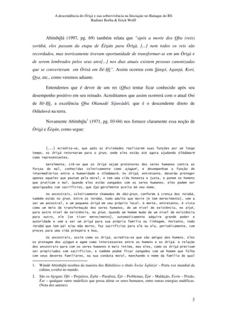 A descendência do Òrìsà e sua sobrevivência na Iniciação no Batuque do RS
Rudinei Borba & Erick Wolff
3
Abímbólá (1997, pg. 69) também relata que “após a morte dos Oba (reis)
yorùbá, eles passam da etapa de Éégún para Òrìsà, [...] nem todos os reis são
recordados, mas teoricamente tiveram oportunidade de transformar-se em um Òrìsà e
de serem lembrados pelos seus atos[...] nos dias atuais existem pessoas canonizadas
que se converteram em Òrìsà em Ilé-Ifè”. Assim ocorreu com Sàngó, Aganjú, Kori,
Oya, etc., como veremos adiante.
Entendemos que é dever de um rei (Oba) tentar ficar conhecido após seu
desempenho positivo em seu reinado. Acreditamos que assim ocorrerá com o atual Oni
de Ilé-Ifè, a excelência Oba Okunadé Sijuwàdéi, que é o descendente direto de
Odùduwà na terra.
Novamente Abímbóla1
(1971, pg. 03-04) nos fornece claramente essa noção de
Òrìsà e Éégún, como segue:
! " # $ % & '
( ) $ *
* $ + * "
, * % & # % "
* $ *
- " *
. / &
% * !01 ! 2 &3,
3# " ! 4 2 &3,
! #
" * . 5 ) 6#
. 5 ) ! - * . 5 )
! . * 7
2 &3, 8 " .
3
% " * 4
$ * "
* # .
. 3# * *
* .
1. Wándé Abimbólá recebeu da maioria dos Bàbáláwo o título Àwíse Àgbàiyé – Porta voz mundial da
cultura yorùbá no mundo.
2. São os Ajogun: Òfò – Prejuízos, Ègbà – Paralisia, Èjò – Problemas, Èpè – Maldição, Èwòn – Prisão,
Èse – qualquer outro malefício que possa afetar os seres humanos, entre outras energias maléficas.
(Nota dos autores)
 