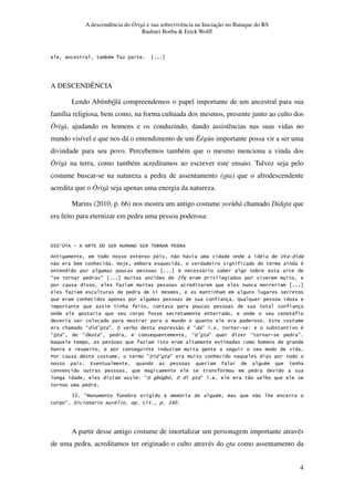 A descendência do Òrìsà e sua sobrevivência na Iniciação no Batuque do RS
Rudinei Borba & Erick Wolff
4
3#
A DESCENDÊNCIA
Lendo Abímbólá compreendemos o papel importante de um ancestral para sua
família religiosa, bem como, na forma cultuada dos mesmos, presente junto ao culto dos
Òrìsà, ajudando os homens e os conduzindo, dando assistências nas suas vidas no
mundo visível e que nos dá o entendimento de um Éégún importante possa vir a ser uma
divindade para seu povo. Percebemos também que o mesmo menciona a vinda dos
Òrìsà na terra, como também acreditamos ao escrever este ensaio. Talvez seja pelo
costume buscar-se na natureza a pedra de assentamento (ota) que o afrodescendente
acredita que o Òrìsà seja apenas uma energia da natureza.
Marins (2010, p. 66) nos mostra um antigo costume yorùbá chamado Didota que
era feito para eternizar em pedra uma pessoa poderosa:
9:9;%< = ><4 9% ?4> @AB C% ?4> <%>C > 749>
5 . " * # %
" 3 * @ $ 3 #
# , 3 3
D D :
*
* -
*
,
4
* E ; F % 3 5 " # E F G 3 #
E% F E 01 F E9H F E F
C *
*
7 E9 H F *
. 4 # *
G E% 3 3 % F " *
II EB 1 3 # " *
F 9 , # J KLM
A partir desse antigo costume de imortalizar um personagem importante através
de uma pedra, acreditamos ter originado o culto através do ota como assentamento da
 