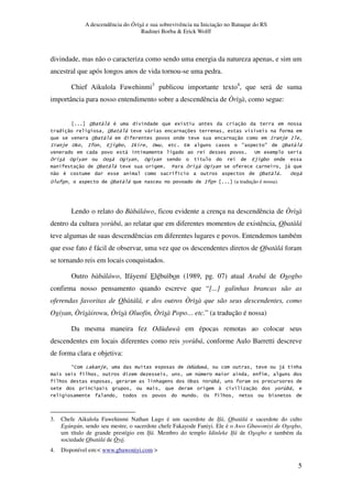 A descendência do Òrìsà e sua sobrevivência na Iniciação no Batuque do RS
Rudinei Borba & Erick Wolff
5
divindade, mas não o caracteriza como sendo uma energia da natureza apenas, e sim um
ancestral que após longos anos de vida tornou-se uma pedra.
Chief Aikulola Fawehinmi3
publicou importante texto4
, que será de suma
importância para nosso entendimento sobre a descendência de Òrìsà, como segue:
%3 , # 5 "
" %3 , , .
%3 , " : $ :
: $ %0 : 4$ 3 :0 %N 4 D D %3 ,
, A 5
% 6 % % 6 % 6 . 4$ 3
" %3 , 7 % 6 $,
" # . %3 , %
% %3 , : (a tradução é nossa).
Lendo o relato do Bàbáláwo, ficou evidente a crença na descendência de Òrìsà
dentro da cultura yorùbá, ao relatar que em diferentes momentos de existência, Obatàlá
teve algumas de suas descendências em diferentes lugares e povos. Entendemos também
que esse fato é fácil de observar, uma vez que os descendentes diretos de Obatàlá foram
se tornando reis em locais conquistados.
Outro bàbáláwo, Ifáyemí Elébuìbon (1989, pg. 07) atual Arabá de Osogbo
confirma nosso pensamento quando escreve que “[...] galinhas brancas são as
oferendas favoritas de Obàtálá, e dos outros Òrìsà que são seus descendentes, como
Ogiyan, Òrìsàirowu, Òrìsà Oluofin, Òrìsà Popo… etc.” (a tradução é nossa)
Da mesma maneira fez Odùduwà em épocas remotas ao colocar seus
descendentes em locais diferentes como reis yorùbá, conforme Aulo Barretti descreve
de forma clara e objetiva:
EJ O 0 $ % & N $, *
* 1
* * %3 2 &3,
" 6 &3,
% * 3
3. Chefe Aikulola Fawehinmi Nathan Lugo é um sacerdote de Ifá, Obatàlá e sacerdote do culto
Egúngún, sendo seu mestre, o sacerdote chefe Fakayode Faniyi. Ele é o Awo Gbawoniyi de Osogbo,
um título de grande prestígio em Ifá. Membro do templo Idinleke Ifá de Osogbo e também da
sociedade Obatàlá de Òyó.
4. Disponível em:< www.gbawoniyi.com >
 
