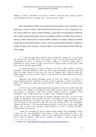 A descendência do Òrìsà e sua sobrevivência na Iniciação no Batuque do RS
Rudinei Borba & Erick Wolff
6
% & N 8 * 3 " 6 &3,
% % & N P$ 6# # E% 7 2 &3,E
5
Para entendermos melhor esse assunto de reencarnações, temos primeiro ter em
mente que a cultura yorùbá é toda baseada na reencarnação e se tem a crença que esse
fato ocorre dentro do mesmo âmbito familiar, o que difere do pensamento kardecista
atual, onde a reencarnação pode ocorrer em qualquer família no mundo. Assim como as
pessoas yorùbá reencarnam no mesmo âmbito familiar, os grandes monarcas também
tinham que ter filhos para herdar o trono, e assim ocorreu também durante o reinado de
Aganjú em Òyó, onde sucedeu o trono de Àjaká, como relata Johnson (1921-1960, pg.
155) a seguir:
O 9 P$ 0, 6 $, ?
" ) 5 < .
# $1 * P$ 0,
6 5 6 P$ 0,
*
% $1 4 *
7 ,
9 *
$1 #
4 3 ,
3
, " 3
$1 * $
G $1 % 3 " * :6 61
C % . 3 ) G % % 3!
.
% 3 ? 1 *
O 3' 3 . " :6 6
" * $ $1
# *
# % *
C" 5 * * *
*
% Q Q $ * 3 4 0 3 9
)
4 0 3 1 * :6 6
R $1S * 6 T
5. Disponível em: < http://aulobarretti.wordpress.com/revista-ebano-ile-ife/ile-ife/ >
 