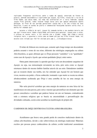 A descendência do Òrìsà e sua sobrevivência na Iniciação no Batuque do RS
Rudinei Borba & Erick Wolff
7
. 3 3 $1
, ) :6 6 *
* * " 3 -
:6 6 , * $1 3
" . :6 6 5
% * $ , %
* U
9 V U :6 6 > * #
U :6 6
4$ 3 : 0 % : 0
. * # * T
< 4 (A tradução é nossa).
O relato de Johnson nos mostra que, somente após longo tempo um descendente
poderia assumir o trono de seu reino, diferente das mitologias empregadas na cultura
Afro-brasileira, as quais afirmam que os Òrìsà possuem “caminhos” e ou “qualidades”
como caso de Aganjú e Agodo, que seriam qualidades Sàngó, entre outros.
Outra parte interessante é a questão que Kori seria um descendente sanguíneo de
Aganjú, ou seja, sua reencarnação novamente na terra, pois seria como se Aganjú
retornasse dentro do mesmo âmbito familiar através de seu neto. Entendemos também
que ao rezarem diante sua tumba, nos faz entender que Aganjú foi um homem que
viveu, mostrou seu poder, e ficou conhecido, isentando o que muito se escuta na cultura
afrodescendente aculturada que Òrìsà é uma centelha de luz ou uma energia da
natureza.
Não seria possível acreditar que uma energia da natureza ou uma faixa de luz
manifestasse em uma pessoa, pois seria o mesmo que personificar um elemento que não
possui consciência e acreditar que pudesse baixar em um ser humano, contradizendo
toda a estrutura religiosa que se baseia na ancestralidade e personificação das
divindades cultuadas, assim como acreditar na manifestação do próprio Ifá.
CAMINHOS DE ÒRÌSÀ DENTRO DA CULTURAAFRO-BRASILEIRA
Acreditamos que houve uma grande perda de conceitos tradicionais dentro da
cultura afro-brasileira, devido a não sobrevivência da mitologia tradicional. Materiais
escritos por pessoas pouco conhecedoras da cultura yorùbá tradicional acumularam
 