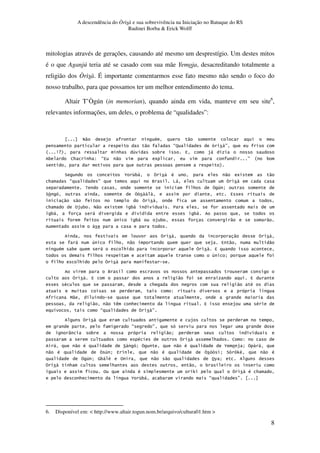 A descendência do Òrìsà e sua sobrevivência na Iniciação no Batuque do RS
Rudinei Borba & Erick Wolff
8
mitologias através de gerações, causando até mesmo um desprestígio. Um destes mitos
é o que Aganjú teria até se casado com sua mãe Yemoja, desacreditando totalmente a
religião dos Òrìsà. É importante comentarmos esse fato mesmo não sendo o foco do
nosso trabalho, para que possamos ter um melhor entendimento do tema.
Altair T’Ògún (in memorian), quando ainda em vida, manteve em seu site6
,
relevantes informações, um deles, o problema de “qualidades”:
C" $ # "
" E- ! F
R WXS * 1 3 4 $,
3 J* * G E4 " 5 F R 3
S
? 2 &3, # " 5 "
* E F Q O,
< * 1 Y
?! ! 4
" "
* %$ 3 C" 5 3, 7
3, , 3,
1 3, $ 3 " "
"
, 1 * " $ 4 " "
# 3 , * 4
* 1 Y
* *
Q 5
4 " 4
# * " #
G .
B"
" " ) * . 4 $ #
. E F
$
E F
V 3 " Y
# * J G
, " # ? Y " # 2 $ Y
" # 1 Y 4 " # ! Y ?! 0' " #
1 Y (3, ' % . " " %6 Y
* * " 3
% # .0 # *
* . 2 &3, 3 E F
6. Disponível em: < http://www.altair.togun.nom.br/arquivo/cultura01.htm >
 