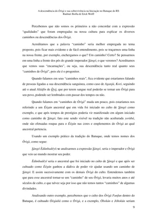 A descendência do Òrìsà e sua sobrevivência na Iniciação no Batuque do RS
Rudinei Borba & Erick Wolff
9
Percebemos que não somos os primeiros a não concordar com a expressão
“qualidades” que foram empregadas na nossa cultura para explicar os diversos
caminhos ou descendências dos Òrìsà.
Acreditamos que a palavra “caminho” seria melhor empregada no tema
proposto, pois ficar mais evidente e de fácil entendimento, pois se traçarmos uma linha
na nossa frente, por exemplo, enchergamos o que? Um caminho! Certo? Se pensarmos
em uma linha a frente dos pés do grande imperador Sàngó, o que veremos? Acreditamos
que vemos suas “encarnações”, ou seja, sua descendência tanto real quanto seus
“caminhos de Òrìsà”, pois ele é o progenitor.
Quando falamos em seus “caminhos reais”, fica evidente que estaríamos falando
de pessoas ligadas a sua descendência sanguinea, como caso de Aganjú, Kori, seguindo
até o atual Aláàfin de Òyó, que por terem sangue real poderão se tornar um Òrìsà para
seu povo, podendo ser lembrados com passar dos tempos ou não.
Quando falamos em “caminhos de Òrìsà” muda um pouco, pois estaríamos nos
referindo a um Éégún ancestral que em vida foi iniciado no culto de Sàngó como
exemplo, e que após tempos de prestígios poderia vir manifestado em algum iniciado
como caminho de Sàngó, fato este sendo visível na tradição não aculturada yorùbá,
onde são efetuadas roupas para o Éégún nas cores e emplementos do Òrìsà ao qual
ancestral pertencia.
Usando um exemplo prático da tradição do Batuque, onde temos nomes dos
Òrìsà, como segue:
Sàngó Èdùnbadéyí: se analisarmos a expressão Sàngó, seria o imperador e Òrìsà
que veio ao mundo mostrar seu poder.
Èdùnbadéyí seria o ancestral que foi iniciado no culto de Sàngó e que após ser
cultuado como Éégún ganhou a dádiva de poder vir ajudar usando um caminho de
Sàngó. E assim sucessivamente com os demais Òrìsà do culto. Entendemos também
que para esse ancestral tornar-se um “caminho” de seu Òrìsà, levaria muitos anos e até
séculos de culto, e que talvez seja por isso que não temos tantos “caminhos” de algumas
divindades.
Analisando outro exemplo, percebemos que o culto dos Òrìsà Funfun dentro do
Batuque, é cultuado Òòsàálá como o Òrìsà, e a exemplo, Óbokún e Jóbokún seriam
 