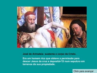 Click para avançar José de Arimateia  sustenta o corpo de Cristo. Era um homem rico que obteve a permissão para descer Jesus da cruz e depositá-l’O num sepulcro em  terrenos da sua propiedade. 