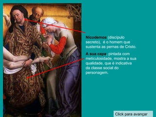 Click para avançar Nicodemos  (discípulo secreto),  é o homem que sustenta as pernas de Cristo. A sua capa , pintada com meticulosidade, mostra a sua qualidade, que é indicativa da classe social do personagem. 