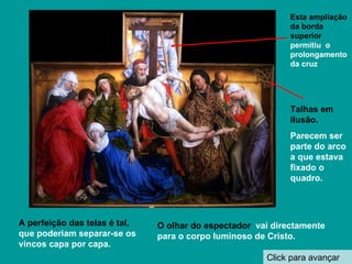 Click para avançar O olhar do espectador  vai directamente para o corpo luminoso de Cristo. Talhas em ilusão. Parecem ser  parte do arco a que estava fixado o quadro. Esta ampliação da borda superior  permitiu  o prolongamento da cruz A perfeição das telas é tal,  que poderiam separar-se os  vincos capa por capa. 