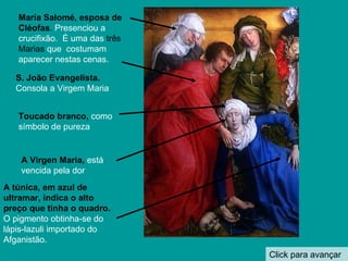 Click para avançar María Salomé, esposa de Cléofas .  Presenciou a crucifixão.  É uma das  três Marias  que  costumam aparecer nestas cenas. S. João Evangelista.   Consola a Virgem Maria Toucado branco,  como símbolo de pureza A túnica, em azul de ultramar, indica o alto preço que tinha o quadro.   O pigmento obtinha-se do lápis-lazuli importado do Afganistão. A Virgen Maria,   está vencida pela dor  