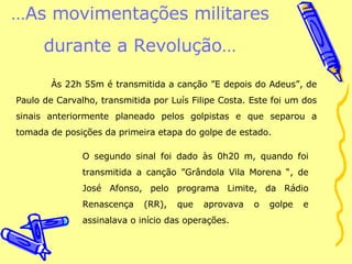 … As movimentações militares durante a Revolução… Às 22h 55m é transmitida a canção ”E depois do Adeus”, de Paulo de Carvalho, transmitida por Luís Filipe Costa. Este foi um dos sinais anteriormente planeado pelos golpistas e que separou a tomada de posições da primeira etapa do golpe de estado.  O segundo sinal foi dado às 0h20 m, quando foi transmitida a canção ”Grândola Vila Morena “, de José Afonso, pelo programa Limite, da Rádio Renascença (RR), que aprovava o golpe e assinalava o início das operações.  