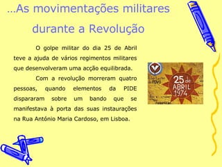 … As movimentações militares durante a Revolução O golpe militar do dia 25 de Abril teve a ajuda de vários regimentos militares que desenvolveram uma acção equilibrada. Com a revolução morreram quatro pessoas, quando elementos da PIDE dispararam sobre um bando que se manifestava à porta das suas instaurações na Rua António Maria Cardoso, em Lisboa. 