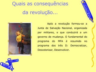 Quais as consequências da revolução... Após a revolução formou-se a Junta de Salvação Nacional, organizada por militares, e que conduzirá a um governo de mudança. O fundamental do programa do MFA é resumido no programa dos três D: Democratizar, Descolonizar, Desenvolver. 