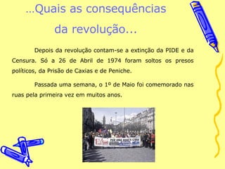 … Quais as consequências da revolução... Depois da revolução contam-se a extinção da PIDE e da Censura. Só a 26 de Abril de 1974 foram soltos os presos políticos, da Prisão de Caxias e de Peniche.  Passada uma semana, o 1º de Maio foi comemorado nas ruas pela primeira vez em muitos anos.  