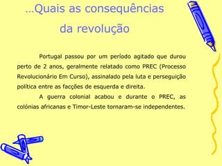 … Quais as consequências da revolução Portugal passou por um período agitado que durou perto de 2 anos, geralmente relatado como PREC (Processo Revolucionário Em Curso), assinalado pela luta e perseguição política entre as facções de esquerda e direita. A guerra colonial acabou e durante o PREC, as colónias africanas e Timor-Leste tornaram-se independentes. 