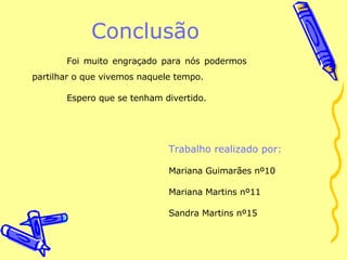 Conclusão Foi muito engraçado para nós podermos partilhar o que vivemos naquele tempo. Espero que se tenham divertido. Trabalho realizado por: Mariana Guimarães nº10 Mariana Martins nº11 Sandra Martins nº15 