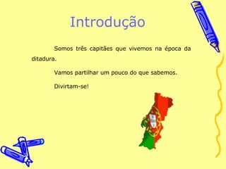Introdução Somos três capitães que vivemos na época da ditadura. Vamos partilhar um pouco do que sabemos. Divirtam-se! 