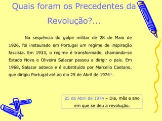 Quais foram os Precedentes da Revolução?... Na sequência do golpe militar de 28 de Maio de 1926, foi instaurado em Portugal um regime de inspiração fascista. Em 1933, o regime é transformado, chamando-se Estado Novo e Oliveira Salazar passou a dirigir o país. Em 1968, Salazar adoece e é substituído por Marcello Caetano, que dirigiu Portugal até ao dia 25 de Abril de 1974*. 25 de Abril de 1974 – Dia, mês e ano em que se deu a revolução. 