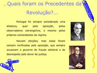 … Quais foram os Precedentes da Revolução?... Portugal foi sempre considerado uma ditadura, quer pela oposição, pelos observadores estrangeiros, e mesmo pelos próprios comandantes do regime.  Haviam eleições, mas estas foram sempre verificadas pela oposição, que sempre acusaram o governo de fraude eleitoral e de desrespeito pelo dever de justiça. 