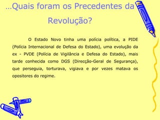 … Quais foram os Precedentes da Revolução? O Estado Novo tinha uma polícia política, a PIDE (Polícia Internacional de Defesa do Estado), uma evolução da ex - PVDE (Polícia de Vigilância e Defesa do Estado), mais tarde conhecida como DGS (Direcção-Geral de Segurança), que perseguia, torturava, vigiava e por vezes matava os opositores do regime. 