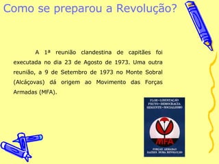 Como se preparou a Revolução?  A 1ª reunião clandestina de capitães foi executada no dia 23 de Agosto de 1973. Uma outra reunião, a 9 de Setembro de 1973 no Monte Sobral (Alcáçovas) dá origem ao Movimento das Forças Armadas (MFA). 