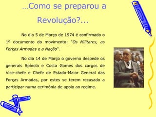 … Como se preparou a Revolução?...  No dia 5 de Março de 1974 é confirmado o 1º documento do movimento: " Os Militares, as Forças Armadas e a Nação ".  No dia 14 de Março o governo despede os generais Spínola e Costa Gomes dos cargos de Vice-chefe e Chefe de Estado-Maior General das Forças Armadas, por estes se terem recusado a participar numa cerimónia de apoio ao regime.  