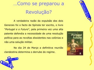 … Como se preparou a Revolução? A verdadeira razão da expulsão dos dois Generais foi o facto de Spínola ter escrito, o livro " Portugal e o Futuro ", pela primeira vez uma alta patente defendia a necessidade de uma resolução política para as revoltas dissidentes nas colónias e não uma solução militar.  No dia 24 de Março a definitiva reunião clandestina determina o derrube do regime. 