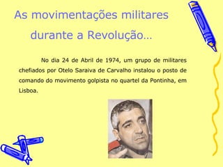 As movimentações militares durante a Revolução… No dia 24 de Abril de 1974, um grupo de militares chefiados por Otelo Saraiva de Carvalho instalou o posto de comando do movimento golpista no quartel da Pontinha, em Lisboa. 
