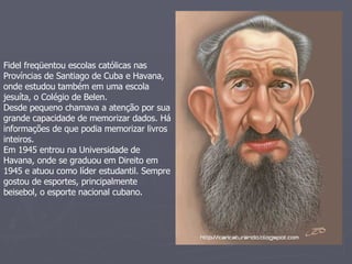 Fidel freqüentou escolas católicas nas Províncias de Santiago de Cuba e Havana, onde estudou também em uma escola jesuíta, o Colégio de Belen.  Desde pequeno chamava a atenção por sua grande capacidade de memorizar dados. Há informações de que podia memorizar livros inteiros.  Em 1945 entrou na Universidade de Havana, onde se graduou em Direito em 1945 e atuou como líder estudantil. Sempre gostou de esportes, principalmente beisebol, o esporte nacional cubano. 