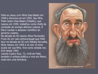 Fidel se casou com Mirta Diaz-Balart em 1948 e divorciou-se em 1954. Seu filho, Fidel Castro Diaz-Balart (Fidelito), que nasceu em 1949, trabalhou como chefe da comissão de energia atômica cubana. É físico nuclear e assessor científico do governo cubano.  Na década de 50 nasceu Alina Fernandez. Fruto de um caso extraconjugal que Fidel teve na década de 50 com Natalia Revuelta, Alina nasceu em 1956 e só aos 10 anos soube ser sua filha. Vive como exilada nos EUA desde 1993.  Juanita Castro Ruiz, 73, irmã de Fidel, também é exilada política e vive em Miami, onde tem uma farmácia.  