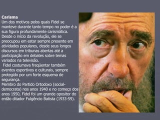 Carisma   Um dos motivos pelos quais Fidel se manteve durante tanto tempo no poder é a sua figura profundamente carismática.  Desde o início da revolução, ele se preocupou em estar sempre presente em atividades populares, desde seus longos discursos em tribunas abertas até a participação em debates sobre temas variados na televisão.   Fidel costumava freqüentar também eventos esportivos e culturais, sempre protegido por um forte esquema de segurança.  Membro do Partido Ortodoxo (social-democrata) nos anos 1940 e no começo dos anos 1950, Fidel foi um grande opositor do então ditador Fulgêncio Batista (1933-59).  