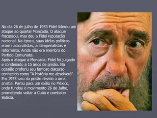 No dia 26 de julho de 1953 Fidel liderou um ataque ao quartel Moncada. O ataque fracassou, mas deu a Fidel reputação nacional. Na época, suas idéias políticas eram nacionalistas, antiimperialistas e reformista. Ainda não era membro do Partido Comunista.  Após o ataque a Moncada, Fidel foi julgado e condenado a 15 anos de prisão. Na ocasião proferiu seu famoso discurso conhecido como "A história me absolverá". Em 1955 saiu da prisão devido a uma anistia. Partiu para um exílio no México, onde fundou o movimento 26 de Julho, prometendo voltar a Cuba e combater Batista.  