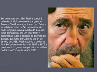 Em dezembro de 1956, Fidel e outros 81 rebeldes, incluindo o médico argentino Ernesto Che Guevara, entraram em Cuba e se estabeleceram na Serra Maestra, de onde lançaram uma guerrilha de sucesso.  Fidel demonstrou ser um líder forte e carismático. Após o colapso do Exército de Batista, que fugiu de Cuba no dia 1º de janeiro de 1959, Fidel assumiu o poder na ilha. Foi primeiro-ministro de 1959 a 1976 e presidente do governo e primeiro secretário do Partido Comunista desde 1976.  