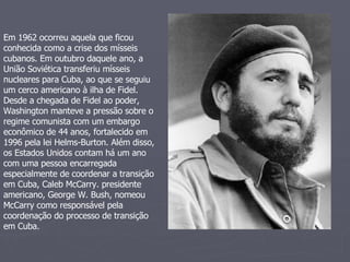 Em 1962 ocorreu aquela que ficou conhecida como a crise dos mísseis cubanos. Em outubro daquele ano, a União Soviética transferiu mísseis nucleares para Cuba, ao que se seguiu um cerco americano à ilha de Fidel.  Desde a chegada de Fidel ao poder, Washington manteve a pressão sobre o regime comunista com um embargo econômico de 44 anos, fortalecido em 1996 pela lei Helms-Burton. Além disso, os Estados Unidos contam há um ano com uma pessoa encarregada especialmente de coordenar a transição em Cuba, Caleb McCarry. presidente americano, George W. Bush, nomeou McCarry como responsável pela coordenação do processo de transição em Cuba.  