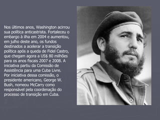 Nos últimos anos, Washington acirrou sua política anticastrista. Fortaleceu o embargo à ilha em 2004 e aumentou, em julho deste ano, os fundos destinados a acelerar a transição política após a queda de Fidel Castro, que chegam agora a US$ 80 milhões para os anos fiscais 2007 e 2008. A iniciativa partiu da Comissão de Assistência para uma Cuba Livre.  Por iniciativa dessa comissão, o presidente americano, George W. Bush, nomeou McCarry como responsável pela coordenação do processo de transição em Cuba. 