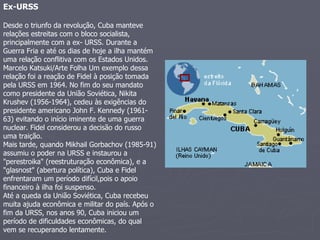 Ex-URSS   Desde o triunfo da revolução, Cuba manteve relações estreitas com o bloco socialista, principalmente com a ex- URSS. Durante a Guerra Fria e até os dias de hoje a ilha mantém uma relação conflitiva com os Estados Unidos.  Marcelo Katsuki/Arte Folha Um exemplo dessa relação foi a reação de Fidel à posição tomada pela URSS em 1964. No fim do seu mandato como presidente da União Soviética, Nikita Krushev (1956-1964), cedeu às exigências do presidente americano John F. Kennedy (1961-63) evitando o início iminente de uma guerra nuclear. Fidel considerou a decisão do russo uma traição.  Mais tarde, quando Mikhail Gorbachov (1985-91) assumiu o poder na URSS e instaurou a "perestroika" (reestruturação econômica), e a "glasnost" (abertura política), Cuba e Fidel enfrentaram um período difícil,pois o apoio financeiro à ilha foi suspenso.  Até a queda da União Soviética, Cuba recebeu muita ajuda econômica e militar do país. Após o fim da URSS, nos anos 90, Cuba iniciou um período de dificuldades econômicas, do qual vem se recuperando lentamente.  
