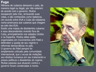 Fuga   Milhares de cubanos deixaram o país, de maneira legal ou ilegal, por não estarem de acordo com o governo. Muitos escaparam pelo mar, arriscando suas vidas, e são conhecidos como balseiros. Um acordo entre EUA e Cuba dá cidadania norte-americana aos cubanos que chegam ao solo dos EUA.  Existe uma massa de dissidentes cubanos e seus descendentes vivendo fora de Cuba, principalmente nos estados Unidos e na Espanha. Muitos deles estão organizados em movimentos anti-Fidel e defendem a queda de seu regime e reformas democráticas no país.  O governo de Fidel sempre foi amplamente criticado pela comunidade internacional, que o acusa de violações aos direitos humanos em seu tratamento a presos políticos e dissidentes do regime.  Muitas pessoas que atuaram contra o governo foram condenadas à morte.  