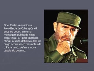 Fidel Castro renunciou à Presidência de Cuba após 49 anos no poder, em uma mensagem publicada nesta terça-feira (19) pela imprensa oficial. A saída definitiva dele do cargo ocorre cinco dias antes de o Parlamento definir a nova cúpula do governo. 