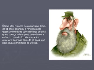 Último líder histórico do comunismo, Fidel, de 81 anos, anunciou a renúncia após quase 19 meses de convalescença de uma grave doença - de origem, que o levou a ceder o comando do país em caráter provisório ao irmão Raúl, de 76 anos, que hoje ocupa o Ministério da Defesa. 