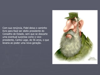 Com sua renúncia, Fidel deixa o caminho livre para Raúl ser eleito presidente do Conselho de Estado, sem que se descarte uma eventual surpresa como o vice-presidente, Carlos Lage, de 56 anos, o que levaria ao poder uma nova geração. 