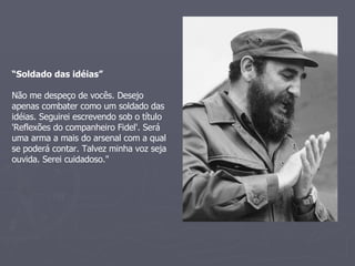 “ Soldado das idéias” Não me despeço de vocês. Desejo apenas combater como um soldado das idéias. Seguirei escrevendo sob o título 'Reflexões do companheiro Fidel'. Será uma arma a mais do arsenal com a qual se poderá contar. Talvez minha voz seja ouvida. Serei cuidadoso." 