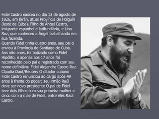 Fidel Castro nasceu no dia 13 de agosto de 1926, em Birán, atual Província de Holguín (leste de Cuba). Filho de Ángel Castro, imigrante espanhol e latifundiário, e Lina Ruz, que conheceu a Ángel trabalhando em sua fazenda.  Quando Fidel tinha quatro anos, seu pai o enviou à Província de Santiago de Cuba.  Aos oito anos, foi batizado como Fidel Hipólito, e apenas aos 17 anos foi reconhecido pelo pai e registrado com seu nome definitivo: Fidel Alejandro Castro Ruz.  Claudia Daut/Reuters O ditador cubano Fidel Castro renunciou ao cargo após 49 anos à frente do poder; seu irmão Raúl deve ser novo presidente O pai de Fidel teve dois filhos com sua primeira mulher e cinco com a mãe de Fidel, entre eles Raúl Castro.  