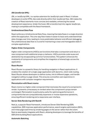 JSX (JavaScript XML)
JSX, or JavaScript XML, is a syntax extension for JavaScript used in React. It allows
developers to write HTML-like code directly within their JavaScript files. JSX makes the
creation of React elements more concise and readable, enhancing the overall
development experience. Under the hood, JSX is transformed into regular JavaScript,
making it compatible with the React framework.
Unidirectional Data Flow
React enforces a Unidirectional Data Flow, meaning that data flows in a single direction
within the application. This one-way flow makes it easier to trace and understand how
data changes over time, leading to more predictable behavior and efficient debugging.
The unidirectional data flow is crucial for maintaining a clear and manageable state in
complex applications.
Higher-Order Components
Higher-order components (HOCs) are functions that take a component and return a
new component with additional props or behavior. HOCs promote code reuse and
abstraction by encapsulating common functionalities. This pattern enhances the
modularity of components and simplifies the integration of shared logic across the
application.
React Router
React Router is a powerful library for handling navigation in React applications. It
enables the creation of a single-page application with dynamic, client-side routing.
React Router allows developers to define routes, link to different pages, and handle
navigation without a page reload. This ensures a smoother user experience in
applications with complex navigation requirements.
Memoization with React.memo
React.memo is a higher-order component that memoizes the result of a component's
render. It prevents unnecessary re-renders when the component's props remain
unchanged. Memoization is particularly useful for optimizing performance in
components that are computationally expensive or involve expensive operations,
ensuring efficient rendering and a responsive user interface.
Server-Side Rendering with NextJS
Next.js, a popular React framework, introduces Server-Side Rendering (SSR)
capabilities. SSR improves application performance, search engine optimization (SEO),
and initial page load times by rendering pages on the server rather than the client.
Next.js seamlessly integrates with React, allowing developers to leverage the benefits of
SSR while building React applications.
Automatic Batching
 