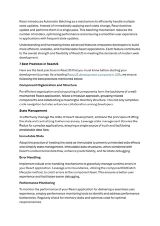 React introduces Automatic Batching as a mechanism to efficiently handle multiple
state updates. Instead of immediately applying each state change, React batches
update and performs them in a single pass. This batching mechanism reduces the
number of renders, optimizing performance and ensuring a smoother user experience
in applications with frequent state updates.
Understanding and harnessing these advanced features empowers developers to build
more efficient, scalable, and maintainable React applications. Each feature contributes
to the overall strength and flexibility of ReactJS in meeting the demands of modern web
development.
7 Best Practices in ReactJS
Here are the best practices in ReactJS that you must know before starting your
development journey. As a leading ReactJS development company in USA, we ensure
following the best practices mentioned below:
Component Organization and Structure
For efficient organization and structuring of components form the backbone of a well-
maintained React application, follow a modular approach, grouping related
components and establishing a meaningful directory structure. This not only simplifies
code navigation but also enhances collaboration among developers.
State Management
To effectively manage the state of React development, embrace the principles of lifting
the state and centralizing it when necessary. Leverage state management libraries like
Redux for complex applications, ensuring a single source of truth and facilitating
predictable data flow.
Immutable State
Adopt the practice of treating the state as immutable to prevent unintended side effects
and simplify state management. Immutable data structures, when combined with
React's unidirectional data flow, enhance predictability, and facilitate debugging.
Error Handling
Implement robust error handling mechanisms to gracefully manage runtime errors in
your React application. Leverage error boundaries, utilizing the componentDidCatch
lifecycle method, to catch errors at the component level. This ensures a better user
experience and facilitates easier debugging.
Performance Monitoring
To monitor the performance of your React application for delivering a seamless user
experience, employ performance monitoring tools to identify and address performance
bottlenecks. Regularly check for memory leaks and optimize code for optimal
responsiveness.
 