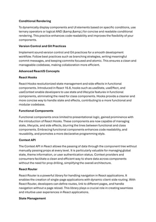 Conditional Rendering
To dynamically display components and UI elements based on specific conditions, use
ternary operators or logical AND (&amp;&amp;) for concise and readable conditional
rendering. This practice enhances code readability and improves the flexibility of your
components.
Version Control and Git Practices
Implement sound version control and Git practices for a smooth development
workflow. Follow best practices such as branching strategies, writing meaningful
commit messages, and keeping commits focused and atomic. This ensures a clean and
manageable codebase, making collaboration more efficient.
Advanced ReactJS Concepts
React Hooks
React Hooks revolutionized state management and side effects in functional
components. Introduced in React 16.8, hooks such as useState, useEffect, and
useContext enable developers to use state and lifecycle features in functional
components, eliminating the need for class components. Hooks provide a cleaner and
more concise way to handle state and effects, contributing to a more functional and
modular codebase.
Functional Components
Functional components once limited to presentational logic, gained prominence with
the introduction of React Hooks. These components are now capable of managing
state, lifecycle, and side effects, blurring the lines between functional and class
components. Embracing functional components enhances code readability, and
reusability, and promotes a more declarative programming style.
Context API
The Context API in React allows the passing of data through the component tree without
manually passing props at every level. It is particularly valuable for managing global
state, theme information, or user authentication status. Context providers and
consumers facilitate a clean and efficient way to share data across components
without the need for prop drilling, simplifying the overall architecture.
React Router
React Router is a powerful library for handling navigation in React applications. It
enables the creation of single-page applications with dynamic client-side routing. With
React Router, developers can define routes, link to different pages, and handle
navigation without a page reload. This library plays a crucial role in creating seamless
and intuitive user experiences in React applications.
State Management
 