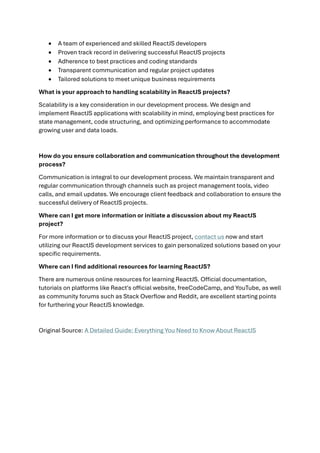 • A team of experienced and skilled ReactJS developers
• Proven track record in delivering successful ReactJS projects
• Adherence to best practices and coding standards
• Transparent communication and regular project updates
• Tailored solutions to meet unique business requirements
What is your approach to handling scalability in ReactJS projects?
Scalability is a key consideration in our development process. We design and
implement ReactJS applications with scalability in mind, employing best practices for
state management, code structuring, and optimizing performance to accommodate
growing user and data loads.
How do you ensure collaboration and communication throughout the development
process?
Communication is integral to our development process. We maintain transparent and
regular communication through channels such as project management tools, video
calls, and email updates. We encourage client feedback and collaboration to ensure the
successful delivery of ReactJS projects.
Where can I get more information or initiate a discussion about my ReactJS
project?
For more information or to discuss your ReactJS project, contact us now and start
utilizing our ReactJS development services to gain personalized solutions based on your
specific requirements.
Where can I find additional resources for learning ReactJS?
There are numerous online resources for learning ReactJS. Official documentation,
tutorials on platforms like React's official website, freeCodeCamp, and YouTube, as well
as community forums such as Stack Overflow and Reddit, are excellent starting points
for furthering your ReactJS knowledge.
Original Source: A Detailed Guide: Everything You Need to Know About ReactJS
 